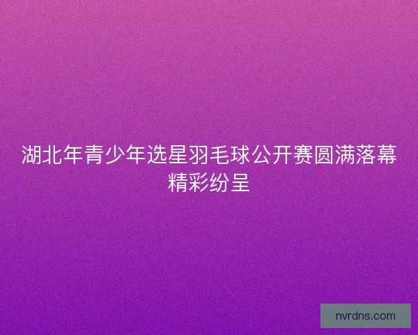 湖北年青少年选星羽毛球公开赛圆满落幕精彩纷呈