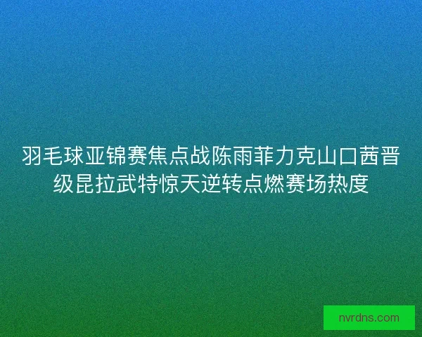 羽毛球亚锦赛焦点战陈雨菲力克山口茜晋级昆拉武特惊天逆转点燃赛场热度