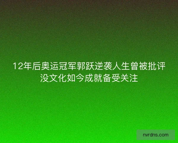 12年后奥运冠军郭跃逆袭人生曾被批评没文化如今成就备受关注